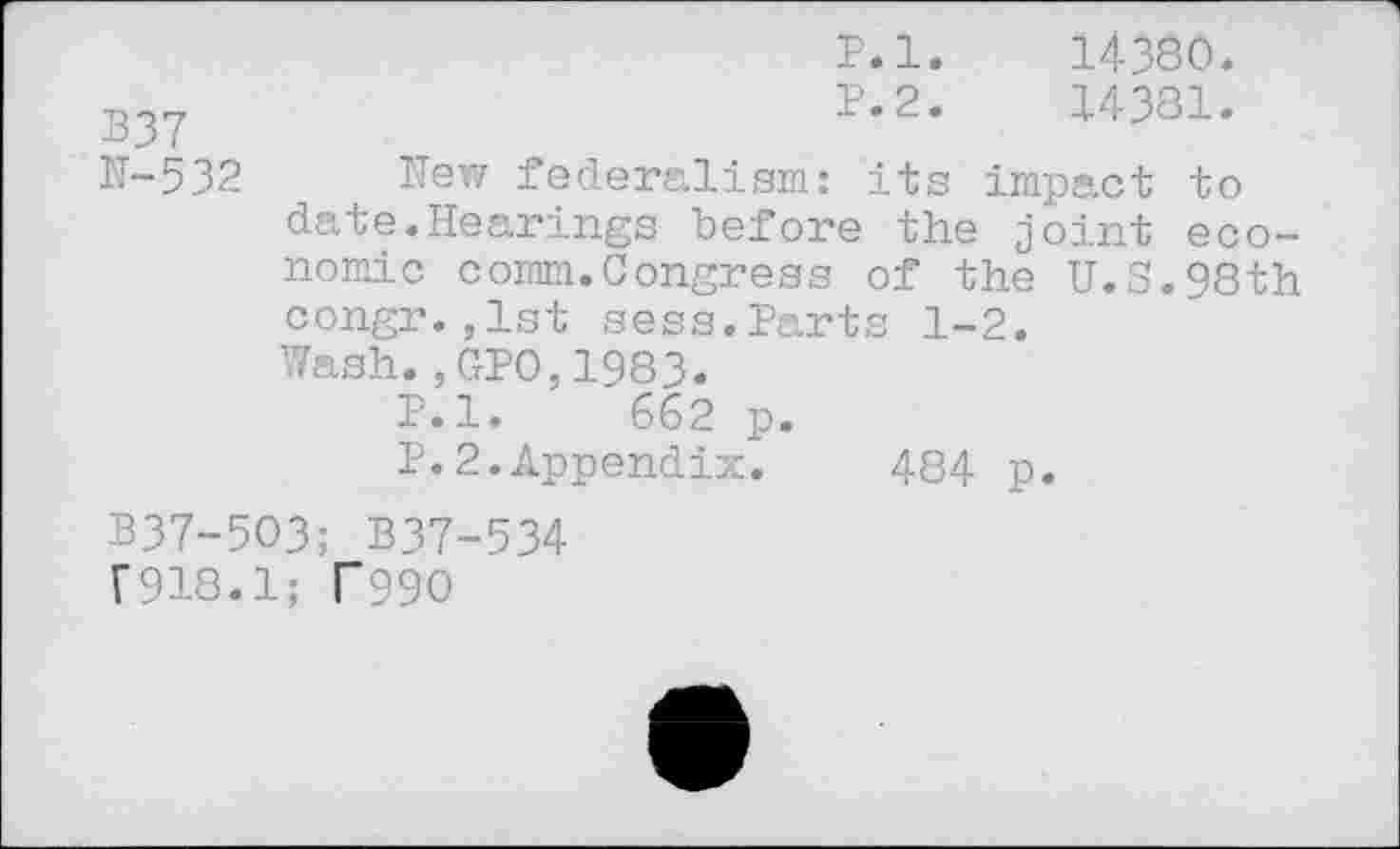 ﻿P.l. 14380.
B37	P.2.	14381.
N-532 New federalism: its impact to date.Hearings before the joint economic comm.Congress of the U.S.98th congr.,1st sess.Parts 1-2.
Wash.,GPO,1983.
P.l. 662 p.
P.2.Appendix.	484 p.
B37-5O3; B37-534
F918.1; T99O